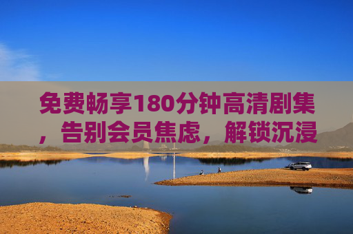免费畅享180分钟高清剧集，告别会员焦虑，解锁沉浸追剧体验，免费畅享180分钟高清剧集，告别会员焦虑解锁沉浸追剧