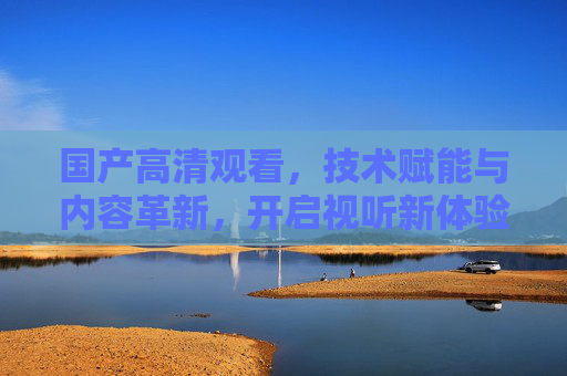 国产高清观看，技术赋能与内容革新，开启视听新体验，革新，国产高清开启视听新体验