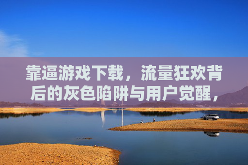 靠逼游戏下载，流量狂欢背后的灰色陷阱与用户觉醒，逼量游戏下载，流量狂欢的灰色陷阱与用户觉醒