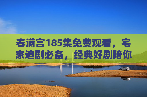 春满宫185集免费观看，宅家追剧必备，经典好剧陪你共度春日时光，春满宫185集免费观看，宅家追剧必备，春日经典好剧相伴