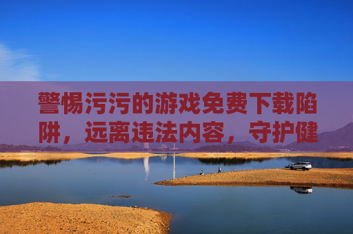 警惕污污的游戏免费下载陷阱，远离违法内容，守护健康上网环境，警惕不良游戏免费下载陷阱，守护健康上网环境