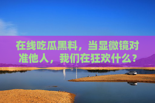 在线吃瓜黑料，当显微镜对准他人，我们在狂欢什么？吃瓜狂欢，当显微镜对准他人，我们在窥什么？