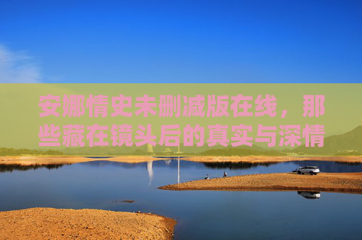安娜情史未删减版在线，那些藏在镜头后的真实与深情，安娜情史未删减版，镜头后的真实与深情
