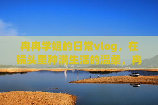 冉冉学姐的日常vlog,在镜头里种满生活的温柔,冉冉学姐的日常vlog,镜头里种满生活的温柔