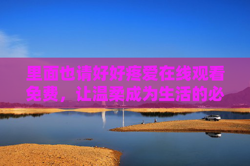 里面也请好好疼爱在线观看免费，让温柔成为生活的必修课