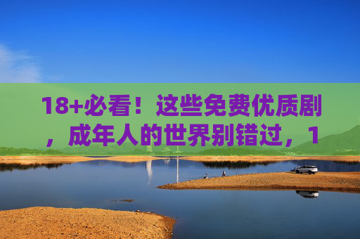 18+必看！这些免费优质剧，成年人的世界别错过，18+必看！成年人的免费优质剧，别错过
