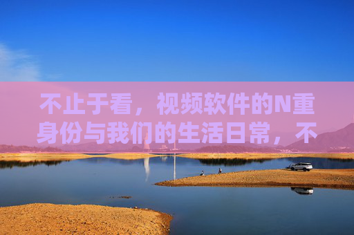 不止于看，视频软件的N重身份与我们的生活日常，不止于看，视频软件的多重身份与生活日常