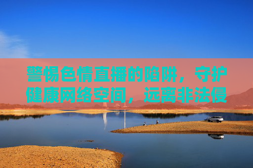 警惕色情直播的陷阱，守护健康网络空间，远离非法侵害，警惕色情直播陷阱，守护清朗网络空间