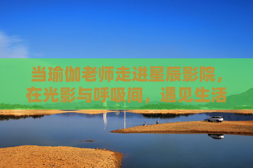 当瑜伽老师走进星辰影院，在光影与呼吸间，遇见生活的两种节奏，当瑜伽老师走进星辰影院，光影呼吸撞见生活两拍