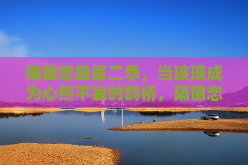 隔窗恋爱第二季,当玻璃成为心照不宣的鹊桥,隔窗恋爱第二季,玻璃心桥