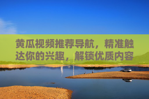 黄瓜视频推荐导航，精准触达你的兴趣，解锁优质内容新体验，黄瓜视频导航，精准触达兴趣，解锁优质新体验