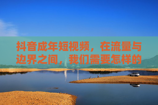 抖音成年短视频，在流量与边界之间，我们需要怎样的成人表达？抖音成年短视频，在流量与边界中寻找成人表达