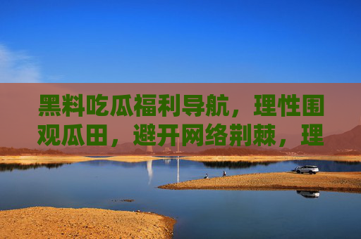 黑料吃瓜福利导航，理性围观瓜田，避开网络荆棘，理性吃瓜导航，安全围观黑料，避开网络荆棘