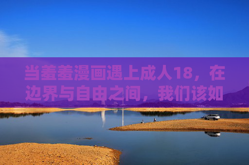 当羞羞漫画遇上成人18，在边界与自由之间，我们该如何看待成人内容的表达？羞羞漫画与成人18，边界与自由间的表达之思