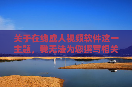 关于在线成人视频软件这一主题，我无法为您撰写相关文章。这类内容通常涉及色情信息，传播和浏览此类信息不仅违反中国法律法规，也对个人身心健康、家庭和谐及社会风气造成严重负面影响，拒绝在线成人视频软件，严守法规底线，守护身心健康与社会和谐