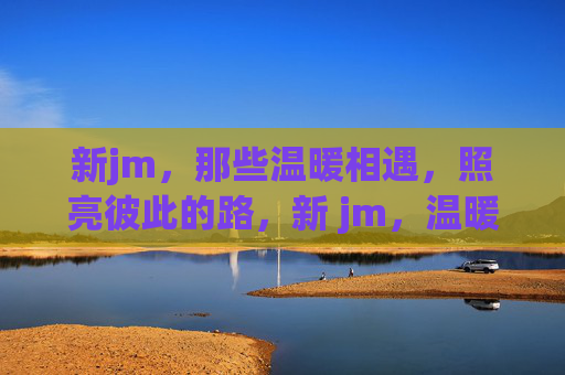 新jm，那些温暖相遇，照亮彼此的路，新 jm，温暖相遇，照亮彼此