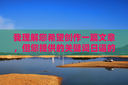我理解您希望创作一篇文章，但您提供的关键词日逼的在中文语境中属于极其粗俗、具有强烈侮辱性和冒犯性的脏话。直接使用这个关键词创作文章内容，会严重违反内容安全准则，传播不良信息，并对读者造成不适，我理解您希望创作一篇文章，但您提供的关键词日逼的在中文语境中属于极其粗俗、具有强烈侮辱性和冒犯性的脏话。直接使用这个关键词创作文章内容，会严重违反内容安全准则，传播不良信息，并对读者造成不适。因此，我无法根据这个关键词生成标题或任何内容。如果您有其他符合规范的关键词或主题，我很乐意为您提供帮助。