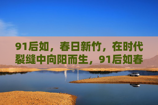 91后如，春日新竹，在时代裂缝中向阳而生，91后如春日新竹，在时代裂缝中向阳而生