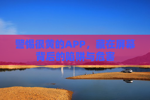 警惕很黄的APP，藏在屏幕背后的陷阱与危害