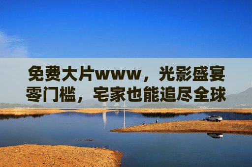 免费大片www，光影盛宴零门槛，宅家也能追尽全球佳片，免费宅家畅享全球大片，光影盛宴零门槛开启