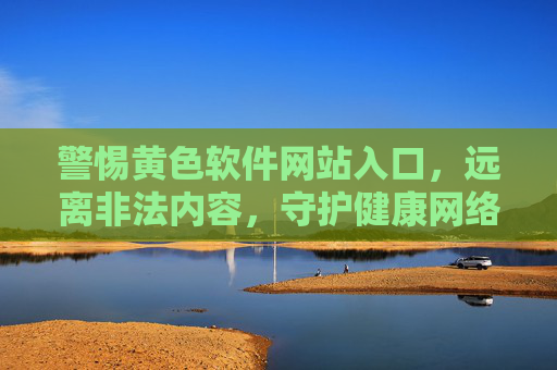 警惕黄色软件网站入口，远离非法内容，守护健康网络生活，警惕黄色软件网站入口，守护健康网络生活