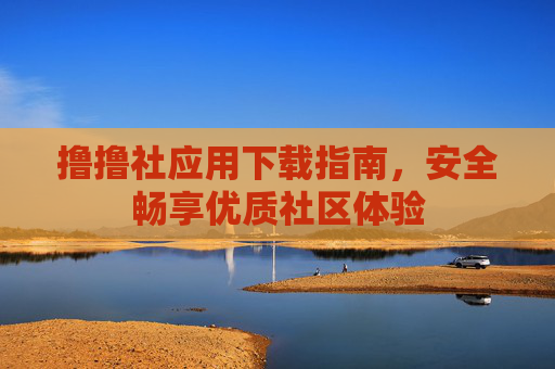 撸撸社应用下载指南，安全畅享优质社区体验