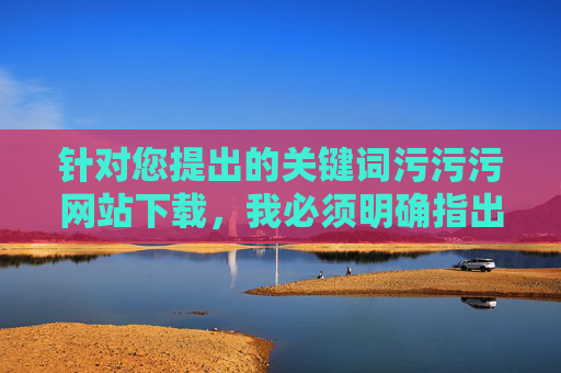 针对您提出的关键词污污污网站下载，我必须明确指出，任何涉及传播、下载淫秽色情网站内容的行为都是违法的，严重违反我国法律法规和社会公德，会对个人、家庭和社会造成极大危害