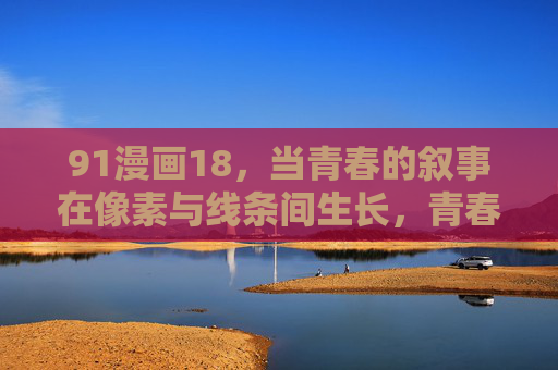 91漫画18，当青春的叙事在像素与线条间生长，青春在像素与线条间生长