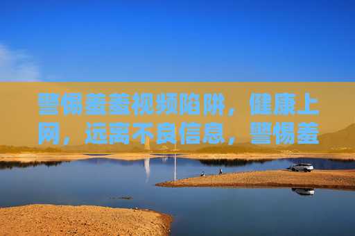 警惕羞羞视频陷阱，健康上网，远离不良信息，警惕羞羞视频陷阱，健康上网远离不良信息