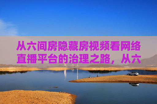 从六间房隐藏房视频看网络直播平台的治理之路，从六间房隐藏房视频看网络直播平台治理路径