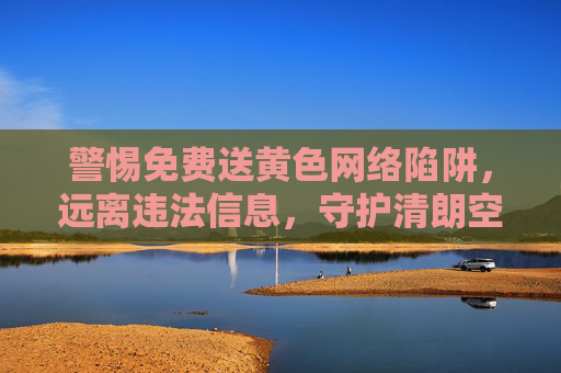 警惕免费送黄色网络陷阱，远离违法信息，守护清朗空间，警惕免费送黄陷阱，守护清朗网络空间