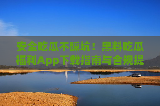 安全吃瓜不踩坑！黑料吃瓜福利App下载指南与合规提醒，安全合规！黑料吃瓜App下载避坑指南