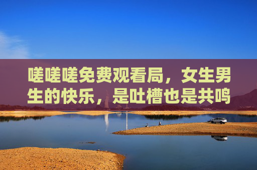嗟嗟嗟免费观看局，女生男生的快乐，是吐槽也是共鸣