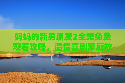 妈妈的新男朋友2全集免费观看攻略，温情喜剧家庭故事，正版观看指南更安心，妈妈的新男朋友2全集免费观看攻略，正版指南，温情喜剧安心追