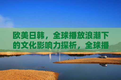 欧美日韩，全球播放浪潮下的文化影响力探析，全球播放浪潮下欧美日韩文化影响力探析