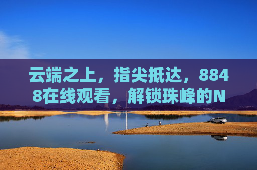 云端之上，指尖抵达，8848在线观看，解锁珠峰的N种打开方式，云端指尖解锁珠峰N种打开方式