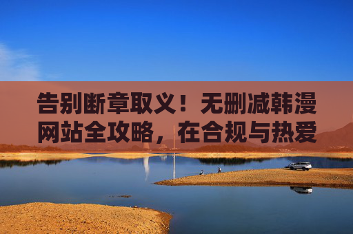 告别断章取义！无删减韩漫网站全攻略，在合规与热爱间找到平衡，无删减韩漫攻略，告别断章取义，合规与热爱两相宜