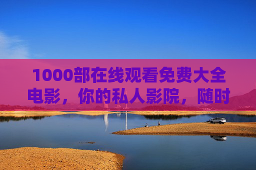 1000部在线观看免费大全电影，你的私人影院，随时随地畅享光影盛宴，免费电影私人影院，1000部随时随地畅享光影