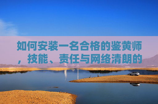 如何安装一名合格的鉴黄师，技能、责任与网络清朗的守护者，如何成为一名合格鉴黄师，技能、责任与网络清朗守护者