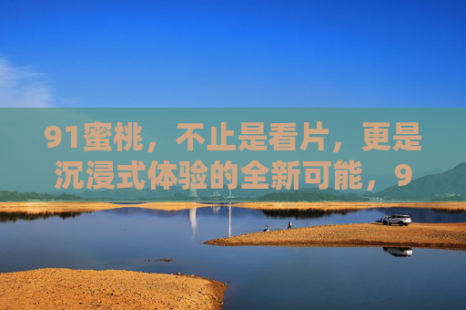 91蜜桃，不止是看片，更是沉浸式体验的全新可能，91蜜桃，超越看片，沉浸式体验的全新可能