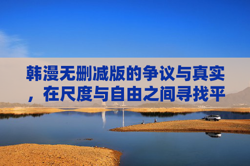 韩漫无删减版的争议与真实，在尺度与自由之间寻找平衡？韩漫无删减版争议，尺度与自由的平衡之问
