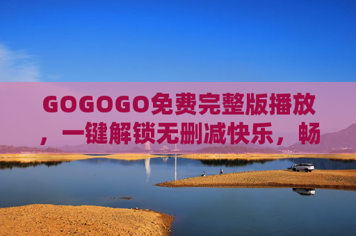 GOGOGO免费完整版播放，一键解锁无删减快乐，畅享高清娱乐盛宴，GOGOGO免费完整版，一键解锁无删减高清盛宴