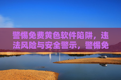 警惕免费黄色软件陷阱，违法风险与安全警示，警惕免费黄色软件陷阱，违法风险与安全警示