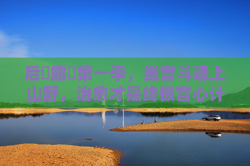 后宮露營第一季，当宫斗遇上山野，治愈才是终极宫心计，宫斗遇山野，治愈即终极宫心计