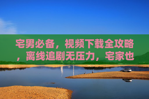 宅男必备，视频下载全攻略，离线追剧无压力，宅家也能片源不断，宅男必备视频下载全攻略，离线追剧无压力，宅家片源不断