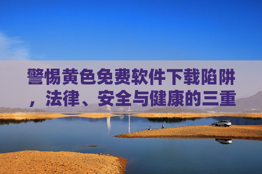 警惕黄色免费软件下载陷阱，法律、安全与健康的三重风险，警惕黄色免费软件下载陷阱，法律、安全与健康的三重风险