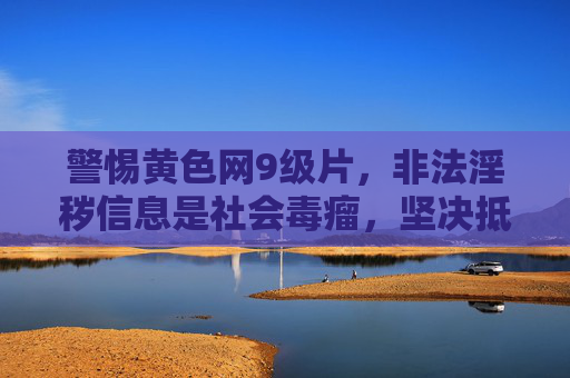 警惕黄色网9级片，非法淫秽信息是社会毒瘤，坚决抵制不容迟疑，警惕黄色网9级片，非法淫秽信息是社会毒瘤，坚决抵制