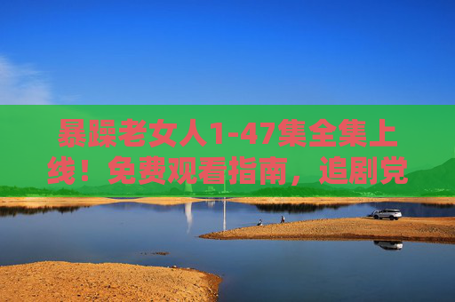 暴躁老女人1-47集全集上线！免费观看指南，追剧党速来，暴躁老女人1-47集全集上线！免费观看指南追剧党速来