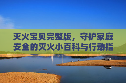 灭火宝贝完整版，守护家庭安全的灭火小百科与行动指南，灭火宝贝，守护家庭安全的灭火百科与行动指南