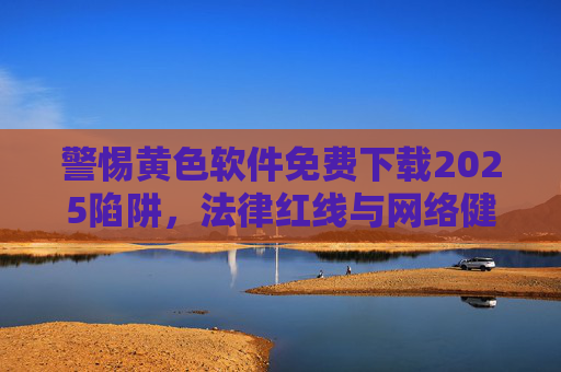 警惕黄色软件免费下载2025陷阱，法律红线与网络健康不可逾越，警惕2025黄色软件免费下载陷阱，法律红线与网络健康不可逾越